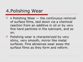 4.Polishing Wear 
 • Polishing Wear — the continuous removal 
of surface films, laid down via a chemical 
reaction from an additive in oil or by very 
fine hard particles in the lubricant, and so 
on. 
 Polishing wear is characterized by very 
shiny, very smooth, mirror like metal 
surfaces. Fine abrasives wear away the 
surface films as they form and reform. 
 
