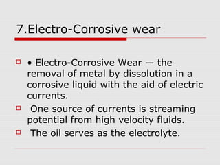 7.Electro-Corrosive wear 
 • Electro-Corrosive Wear — the 
removal of metal by dissolution in a 
corrosive liquid with the aid of electric 
currents. 
 One source of currents is streaming 
potential from high velocity fluids. 
 The oil serves as the electrolyte. 
 