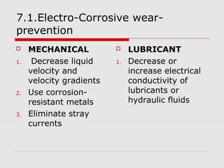 7.1.Electro-Corrosive wear-prevention 
 MECHANICAL 
1. Decrease liquid 
velocity and 
velocity gradients 
2. Use corrosion-resistant 
metals 
3. Eliminate stray 
currents 
 LUBRICANT 
1. Decrease or 
increase electrical 
conductivity of 
lubricants or 
hydraulic fluids 
 