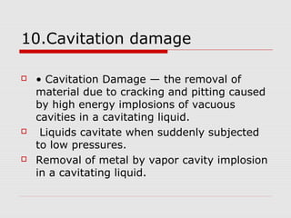10.Cavitation damage 
 • Cavitation Damage — the removal of 
material due to cracking and pitting caused 
by high energy implosions of vacuous 
cavities in a cavitating liquid. 
 Liquids cavitate when suddenly subjected 
to low pressures. 
 Removal of metal by vapor cavity implosion 
in a cavitating liquid. 
 