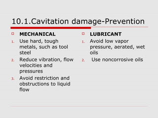 10.1.Cavitation damage-Prevention 
 MECHANICAL 
1. Use hard, tough 
metals, such as tool 
steel 
2. Reduce vibration, flow 
velocities and 
pressures 
3. Avoid restriction and 
obstructions to liquid 
flow 
 LUBRICANT 
1. Avoid low vapor 
pressure, aerated, wet 
oils 
2. Use noncorrosive oils 
 