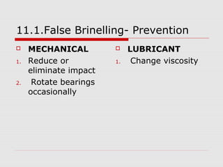 11.1.False Brinelling- Prevention 
 MECHANICAL 
1. Reduce or 
eliminate impact 
2. Rotate bearings 
occasionally 
 LUBRICANT 
1. Change viscosity 
 