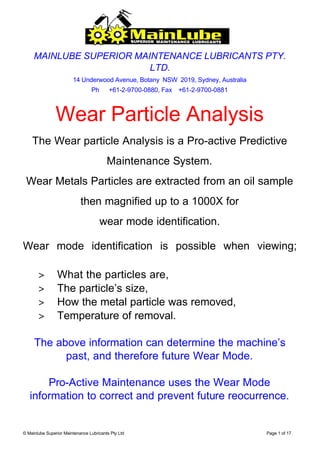 MAINLUBE SUPERIOR MAINTENANCE LUBRICANTS PTY.
                          LTD.
                        14 Underwood Avenue, Botany NSW 2019, Sydney, Australia
                                 Ph       +61-2-9700-0880, Fax +61-2-9700-0881



                Wear Particle Analysis
    The Wear particle Analysis is a Pro-active Predictive
                                         Maintenance System.
 Wear Metals Particles are extracted from an oil sample
                            then magnified up to a 1000X for
                                      wear mode identification.

Wear mode identification is possible when viewing;

       >        What the particles are,
       >        The particle’s size,
       >        How the metal particle was removed,
       >        Temperature of removal.

     The above information can determine the machine’s
           past, and therefore future Wear Mode.

       Pro-Active Maintenance uses the Wear Mode
   information to correct and prevent future reocurrence.


© Mainlube Superior Maintenance Lubricants Pty Ltd                                Page 1 of 17
 