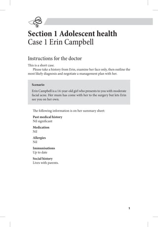 1
Section 1 Adolescent health
Case 1 Erin Campbell
Instructions for the doctor
This is a short case.
Please take a history from Erin, examine her face only, then outline the
most likely diagnosis and negotiate a management plan with her.
Scenario
Erin Campbell is a 14-year-old girl who presents to you with moderate
facial acne. Her mum has come with her to the surgery but lets Erin
see you on her own.
The following information is on her summary sheet:
Past medical history
Nil significant
Medication
Nil
Allergies
Nil
Immunisations
Up to date
Social history
Lives with parents.
 