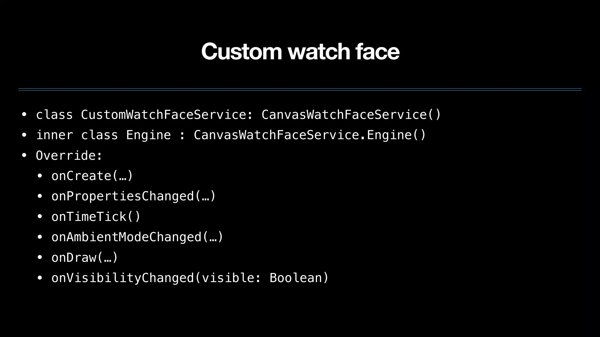 Custom watch face
• class CustomWatchFaceService: CanvasWatchFaceService()
• inner class Engine : CanvasWatchFaceService.Engine()
• Override:
• onCreate(…)
• onPropertiesChanged(…)
• onTimeTick()
• onAmbientModeChanged(…)
• onDraw(…)
• onVisibilityChanged(visible: Boolean)
 