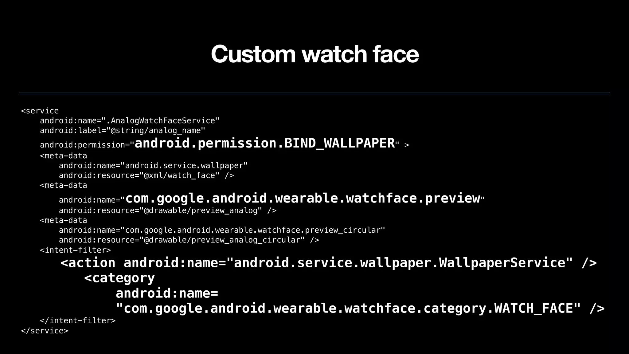Custom watch face
<service
android:name=".AnalogWatchFaceService"
android:label="@string/analog_name"
android:permission="android.permission.BIND_WALLPAPER" >
<meta-data
android:name="android.service.wallpaper"
android:resource="@xml/watch_face" />
<meta-data
android:name="com.google.android.wearable.watchface.preview"
android:resource="@drawable/preview_analog" />
<meta-data
android:name="com.google.android.wearable.watchface.preview_circular"
android:resource="@drawable/preview_analog_circular" />
<intent-filter>
<action android:name="android.service.wallpaper.WallpaperService" />
<category
android:name=
"com.google.android.wearable.watchface.category.WATCH_FACE" />
</intent-filter>
</service>
 