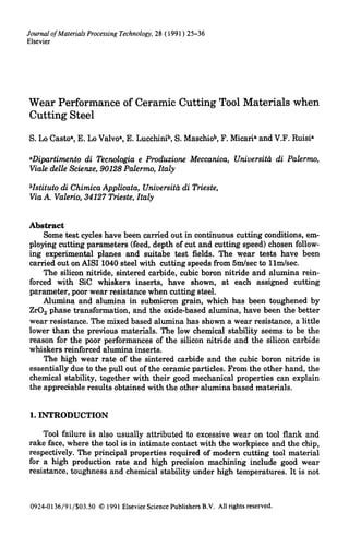 JournalofMaterialsProcessingTechnology,28 (1991) 25-36
Elsevier
Wear Performance of Ceramic Cutting Tool Materials when
Cutting Steel
S. Lo Casto~, E. Lo Valvoa, E. Lucchinib, S. Maschiob, F. Micari~ and V.F. Ruisi~
~Dipartimento di Tecnologia e Produzione Meccanica, Universitd di Palermo,
Viale delIe Scienze, 90128 Palermo, Italy
bIstituto di Chirnica Applieata, Universit?t di Trieste,
Via A. Valerio, 34127 Trieste, Italy
Abstract
Some test cycles have been carried out in continuous cutting conditions, em-
ploying cutting parameters (feed, depth of cut and cutting speed) chosen follow-
ing experimental planes and suitabe test fields. The wear tests have been
carried out on AISI 1040 steel with cutting speeds from 5ndsec to llm/sec.
The silicon nitride, sintered carbide, cubic boron nitride and alumina rein-
forced with SiC whiskers inserts, have shown, at each assigned cutting
parameter, poor wear resistance when cutting steel.
Alumina and alumina in submicron grain, which has been toughened by
ZrO2 phase transformation, and the oxide-based alumina, have been the better
wear resistance. The mixed based alumina has shown a wear resistance, a little
lower than the previous materials. The low chemical stability seems to be the
reason for the poor performances of the silicon nitride and the silicon carbide
whiskers reinforced alumina inserts.
The high wear rate of the sintered carbide and the cubic boron nitride is
essentially due to the pull out of the ceramic particles. From the other hand, the
chemical stability, together with their good mechanical properties can explain
the appreciable results obtained with the other alumina based materials.
1. INTRODUCTION
Tool failure is also usually attributed to excessive wear on tool flank and
rake face, where the tool is in intimate contact with the workpiece and the chip,
respectively. The principal properties required of modern cutting tool material
for a high production rate and high precision machining include good wear
resistance, toughness and chemical stability under high temperatures. It is not
0924-0136/91/$03.50 © 1991ElsevierSciencePublishersB.V. Allrightsreserved.
 