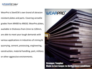 WearPro is SteelClik's own brand of abrasion
resistant plates and parts. Covering versatile
grades from AR400 to AR650, WearPro plates,
available in thickness from 2mm to 120mm,
are able to meet your tough demands with
various applications in industries of mining &
quarrying, cement, processing, engineering,
construction, material handling, port, military
or other aggressive environments.
 