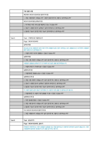 기초 질문 사항
메인에서 WEAR BOARD로 들어가게 함
1. 과업 수행과정이 쉬웠습니까? 그렇지 않았다면 왜 그렇다고 생각하십니까?
WEAR BOARD를 살펴보게 함
1. 여기에선 어떤 서비스를 제공하고 있는 것 같습니까?
2. 정보가 나열된 방식이 살펴보기 쉽게 되어있다고 생각하십니까?
3. 필요한 기능이 있다면 어떤 기능이 있어야한다고 생각하십니까?

Task 5

Task : 구체적으로 이용해 보기
Page : WEAR BOARD
살펴보게함
최신글 순으로 정렬되어 있어 다른 지역 사람들의 글도 많이 섞여있는 보드 글들을 보고 내 주변의 사람들이
올린 글을 보고 싶어졌습니다.
1. 어떻게 하면 다르게 정렬할 수 있을 것 같습니까?
실행하게함
2. 과업 수행 과정이 쉬웠습니까? 쉽지 않다면 왜 그렇다고 생각하십니까?
사람들의 글들을 살펴보다가 더 자세히 보고싶은 글을 발견하였습니다.
1. 어떻게 하면 더 자세히 볼 수 있을 것 같습니까?
실행하도록 함
1. 어떻게하면 댓글을 남길 수 있을 것 같습니까?
실행해보도록 함
2. 과업 수행 과정이 쉬웠습니까? 쉽지 않다면 왜 그렇다고 생각하십니까?
3. 정보가 나열된 방식이 살펴보기 알맞게 되어있다고 생각하십니까?
4. 필요한 기능이 있다면 어떤 기능이 있어야 한다고 생각하십니까?
이 사람이 올린 글의 정보가 유익해서 이 사람의 다른 글을 더 알아보고자 합니다.
1. 어떻게하면 이 사람의 다른 글들을 더 볼 수 있을 것 같습니까?
실행해보도록 함
1. 어떤 정보를 얻을 수 있을 것 같습니까?
2. 과업 수행 방식이 쉬웠습니까? 쉽지 않다면 왜 그렇다고 생각하십니까?
3. 필요한 기능이 있다면 어떤 기능이 있어야 한다고 생각하십니까?
다시 WEAR BOARD로 돌아가게 함
1. 과업 수행방식이 쉬웠습니까? 쉽지 않다면 왜 그렇다고 생각하십니까?

Task 6

Task : 글 남기기
Page : WEAR BOARD, 글쓰기
어제보다 따뜻하다는 다른 사람들의 글들을 보고 옷을 얇게 입고 나왔지만 생각보다 날씨가 춥습니다. 다른
사람들에게 올바른 정보를 주고자 글을 남기려고 합니다.

 