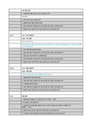 기초 질문 사항
1. 어떻게하면 글을 남길 수 있다고 생각하십니까?
실행하게함

2. 어떤 기능이 있는 것 같습니까?
3. 상황에 맞추어 글을 작성해 보세요.
4. 과업 수행 방식이 쉬웠습니까? 쉽지 않다면 왜 그렇다고 생각하십니까?
5. 필요한 기능이 있다면 어떤 기능이 있어야 한다고 생각하십니까?

Task 7

Task : 위치 설정하기
Page : 위치 설정
메인으로 돌아가게 함

집주변 날씨보다 서울 용산구에 있는 학교의 날씨 정보가 더 필요하다고 생각했습니다. 그래서 위치 설정을
다시 하려고 합니다.
1. 위치 설정 페이지를 찾아보세요.
2. 과업 수행 과정이 쉬웠습니까? 쉽지 않다면 왜 그렇다고 생각하십니까?
3. 서울, 용산구로 위치를 다시 설정해보세요
4. 과업 수행 과정이 쉬웠습니까? 쉽지 않다면 왜 그렇다고 생각하십니까?
5. 필요한 기능이 있다면 어떤 기능이 있어야 한다고 생각하십니까?

Task 8

Task : 알람 설정하기
Page : 알람 설정
아침마다 메인에 있는 날씨 정보를 받아보고자 합니다.
1. 알람설정 페이지를 찾아보세요.
2. 과업 수행 과정이 쉬웠습니까? 쉽지 않다면 왜 그렇다고 생각하십니까?
3. 새 알람을 설정 해 보세요.
4. 과업 수행 방식이 쉬웠습니까? 쉽지 않다면 왜 그렇다고 생각하십니까?
5. 필요한 기능이 있다면 어떤 기능이 있어야 한다고 생각하십니까?

Final

최종 질문
1. 이용하는데 쉬웠습니까, 어려우셨습니까? 어려움 1- 쉬움 7
2. 왜 그렇다고 생각하십니까?
3. 오늘 했던 테스트를 통해 경험한 서비스가 만족스러웠습니까? 불만족 스러웠습니까?
불만족 1 - 만족 7
4. 필요한 기능이 있다면 어떤기능이 있어야 한다고 생각하십니까?
5. 더 향상된 기능을 제공한다면 어떤기능을 제공해야 한다고 생각 하십니까?

 