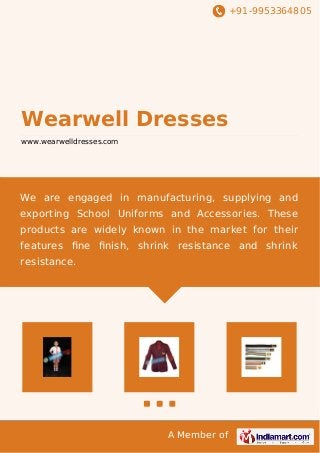 +91-9953364805
A Member of
Wearwell Dresses
www.wearwelldresses.com
We are engaged in manufacturing, supplying and
exporting School Uniforms and Accessories. These
products are widely known in the market for their
features ﬁne ﬁnish, shrink resistance and shrink
resistance.
 