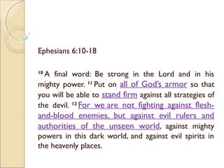 Ephesians 6:10-18
10 
A final word: Be strong in the Lord and in his
mighty power. 11 
Put on all of God’s armor so that
you will be able to stand firm against all strategies of
the devil. 12 
For we are not fighting against flesh-
and-blood enemies, but against evil rulers and
authorities of the unseen world, against mighty
powers in this dark world, and against evil spirits in
the heavenly places.
 
