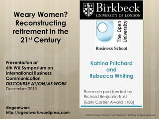 Weary Women?
Reconstructing
retirement in the
21st Century
Presentation at
6th WU Symposium on
International Business
Communication
DISCOURSE AT/ON/AS WORK
December 2013

@ageatwork
http://ageatwork.wordpress.com

Katrina Pritchard
and
Rebecca Whiting
Research part funded by
Richard Benjamin Trust
(Early Career Award 1103)
© 2013 Katrina Pritchard and Rebecca Whiting. All rights reserved.

 