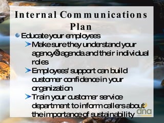 Internal Communications Plan Educate your employees Make sure they understand your agency’s agenda and their individual roles Employees' support can build customer confidence in your organization Train your customer service department to inform callers about the importance of sustainability 