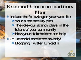 External Communications Plan Include the following on your web site: Your sustainability plan The role your agency plays  in the future of your community How your stakeholders can help Utilize social media tools wisely! Blogging, Twitter, LinkedIn 