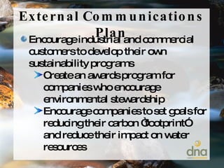 External Communications Plan Encourage industrial and commercial customers to develop their own sustainability programs Create an awards program for companies who encourage environmental stewardship Encourage companies to set goals for reducing their carbon “footprint” and reduce their impact on water resources 