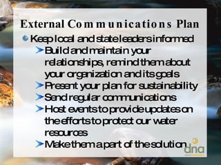 External  Communications  Plan Keep local and state leaders informed Build and maintain your relationships, remind them about your organization and its goals Present your plan for sustainability Send regular communications Host events to provide updates on the efforts to protect our water resources Make them a part of the solution 