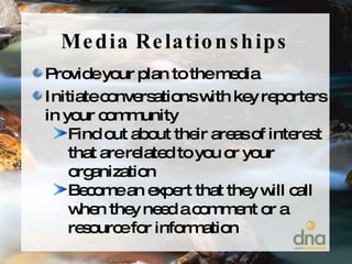 Media Relationships Provide your plan to the media Initiate conversations with key reporters in your community  Find out about their areas of interest that are related to you or your organization Become an expert that they will call when they need a comment or a resource for information 