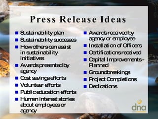 Press Release Ideas Sustainability plan Sustainability successes How others can assist in sustainability initiatives Awards presented by agency Cost savings efforts Volunteer efforts Public education efforts Human interest stories about employees or agency Awards received by agency or employee Installation of Officers Certifications received  Capital Improvements - Planned Groundbreakings Project Completions Dedications 
