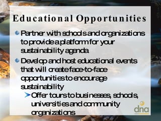 Educational Opportunities Partner with schools and organizations to provide a platform for your sustainability agenda Develop and host educational events that will create face-to-face opportunities to encourage sustainability Offer tours to businesses, schools, universities and community organizations 