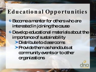Educational Opportunities Become a mentor for others who are interested in joining the cause Develop educational materials about the importance of sustainability Distribute to classrooms Provide them as handouts at community events or to other organizations 