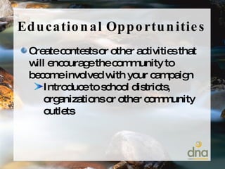 Educational Opportunities Create contests or other activities that will encourage the community to become involved with your campaign Introduce to school districts, organizations or other community outlets 
