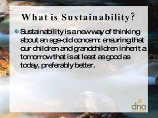 What is Sustainability? Sustainability is a new way of thinking about an age-old concern: ensuring that our children and grandchildren inherit a tomorrow that is at least as good as today, preferably better. 