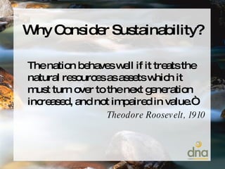 Why Consider Sustainability? The nation behaves well if it treats the natural resources as assets which it must turn over to the next generation increased, and not impaired in value.“ Theodore Roosevelt, 1910 