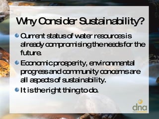 Why Consider Sustainability? Current status of water resources is already compromising the needs for the future. Economic prosperity, environmental progress and community concerns are all aspects of sustainability. It is the right thing to do. 