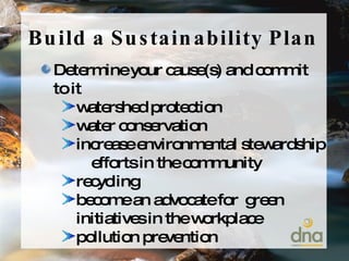 Build a Sustainability Plan Determine your cause(s) and commit to it watershed protection water conservation increase environmental stewardship  efforts in the community recycling become an advocate for  green initiatives in the workplace pollution prevention 