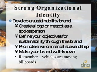 Develop a sustainability brand Create a logo or mascot as a spokesperson Define your objectives for sustainability through this brand Promote environmental stewardship Make your brand well-known Remember…vehicles are moving billboards Strong Organizational Identity 
