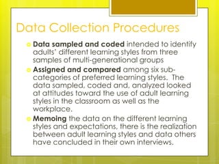 Data Collection Procedures
  Data  sampled and coded intended to identify
   adults’ different learning styles from three
   samples of multi-generational groups
  Assigned and compared among six sub-
   categories of preferred learning styles. The
   data sampled, coded and, analyzed looked
   at attitudes toward the use of adult learning
   styles in the classroom as well as the
   workplace.
  Memoing the data on the different learning
   styles and expectations, there is the realization
   between adult learning styles and data others
   have concluded in their own interviews.
 