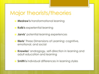 Major theorists/theories
    Mezirow’s transformational learning

    Kolb's experiential learning

    Jarvis’ potential learning experiences

    Illeris’ Three Dimensions of Learning: cognitive,
     emotional, and social

    Knowles’ andragogy, self-direction in learning and
     adult education and learning

    Smith’s individual differences in learning styles
 