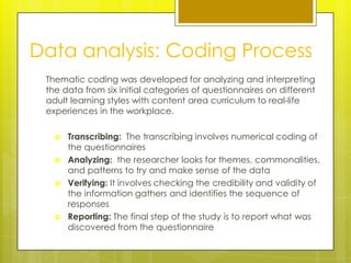 Data analysis: Coding Process
 Thematic coding was developed for analyzing and interpreting
 the data from six initial categories of questionnaires on different
 adult learning styles with content area curriculum to real-life
 experiences in the workplace.

      Transcribing: The transcribing involves numerical coding of
       the questionnaires
      Analyzing: the researcher looks for themes, commonalities,
       and patterns to try and make sense of the data
      Verifying: It involves checking the credibility and validity of
       the information gathers and identifies the sequence of
       responses
      Reporting: The final step of the study is to report what was
       discovered from the questionnaire
 