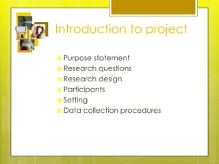 Introduction to project

 Purpose  statement
 Research questions
 Research design
 Participants
 Setting
 Data collection procedures
 