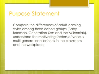 Purpose Statement
 Compare the differences of adult learning
 styles among three cohort groups (Baby
 Boomers, Generation Xers and the Millennials),
 understand the motivating factors of various
 multi-generational cohorts in the classroom
 and the workplace.
 