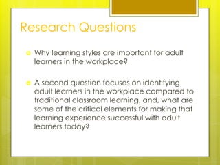 Research Questions
   Why learning styles are important for adult
    learners in the workplace?

   A second question focuses on identifying
    adult learners in the workplace compared to
    traditional classroom learning, and, what are
    some of the critical elements for making that
    learning experience successful with adult
    learners today?
 