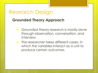 Research Design
 Grounded Theory Approach

     Grounded theory research is mostly done
      through observation, conversation, and
      interview.
     The researcher takes different cases, in
      which the variables interact as a unit to
      produce certain outcomes.
 