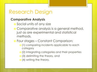 Research Design
Comparative Analysis
  Social units of any size
  Comparative analysis is a general method,
   just as are experimental and statistical
   methods.
  Four stages – Constant Comparison:
      (1) comparing incidents applicable to each
       category
      (2) integrating categories and their properties
      (3) delimiting the theory, and
      (4) writing the theory.
 