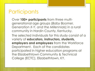 Participants
 Over 100+ participants from three multi-
 generational age groups (Baby Boomer,
 Generation X-Y, and the Millennials) in a rural
 community in Hardin County, Kentucky.
 The selected individuals for this study consist of a
 variety of educators, instructors, students,
 employers and employees from the Workforce
 Department. Each of the candidates
 participated in higher education programs at
 the Elizabethtown Community & Technical
 College (ECTC), Elizabethtown, KY.
 