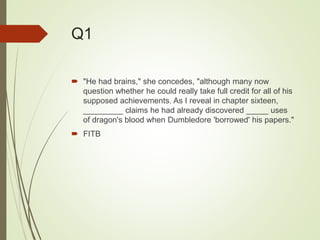 Q1
 "He had brains," she concedes, "although many now
question whether he could really take full credit for all of his
supposed achievements. As I reveal in chapter sixteen,
_________ claims he had already discovered _____ uses
of dragon's blood when Dumbledore 'borrowed' his papers."
 FITB
 