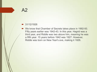 A2
 31/12/1926
 We know that Chamber of Secrets takes place in 1992-93.
Fifty years earlier was 1942-43. In this year, Hagrid was a
third year, and Riddle was two above him, meaning he was
a fifth year. 15 years before 1942 was 1927. However,
Riddle was born on New Year's eve, making it 1926.
 