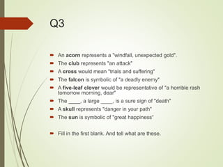 Q3
 An acorn represents a "windfall, unexpected gold".
 The club represents "an attack"
 A cross would mean "trials and suffering"
 The falcon is symbolic of "a deadly enemy"
 A five-leaf clover would be representative of "a horrible rash
tomorrow morning, dear"
 The ____, a large ____, is a sure sign of "death"
 A skull represents "danger in your path"
 The sun is symbolic of "great happiness“
 Fill in the first blank. And tell what are these.
 