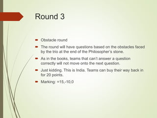 Round 3
 Obstacle round
 The round will have questions based on the obstacles faced
by the trio at the end of the Philosopher’s stone.
 As in the books, teams that can’t answer a question
correctly will not move onto the next question.
 Just kidding. This is India. Teams can buy their way back in
for 20 points.
 Marking: =15,-10,0
 