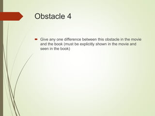 Obstacle 4
 Give any one difference between this obstacle in the movie
and the book (must be explicitly shown in the movie and
seen in the book)
 