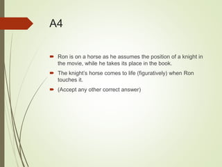 A4
 Ron is on a horse as he assumes the position of a knight in
the movie, while he takes its place in the book.
 The knight’s horse comes to life (figuratively) when Ron
touches it.
 (Accept any other correct answer)
 