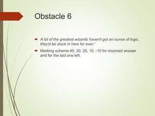 Obstacle 6
 A lot of the greatest wizards haven't got an ounce of logic,
they'd be stuck in here for ever.“
 Marking scheme:40, 30, 20, 10. -10 for incorrect answer
and for the last one left.
 