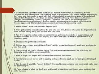  In the final battle against He-Who-Must-Not-Be-Named, Harry Potter, Ron Weasley, Neville
Longbottom, Bill Weasley and Draco Malfoy must, in some order, cast one of 5 spells. Additionally,
they must cast their spells in sync with their girlfriends to increase the potency of the only tool
against Dark Magic: Love. The boys are dating either Cho Chang, Fleur Delacour, Hermione
Granger, Ginny Weasley or Luna Lovegood. They each cast one of the following spells:
Expelliarmus (disarms opponent), Reparo (repairs an object that is broken), Impendimenta
(freezes opponent), Silencio (silences opponent), or Scourgify (cleansing spell).
1. Neville doesn't know how to cast a Reparo spell.
2. The 5 girls are the one dating Ron, the one who cast first, the one who used the Impendimenta
spell, the one dating Harry, and the one who cast third.
3. Ron first began to realize just how wonderful his girlfriend, Luna (who is superstitious and
therefore won't be the last to cast a spell), was when she was a substitute commentator at a
Quidditch game.
4. Draco and his girlfriend cast fourth.
5. Bill has always been fond of his girlfriend's ability to cast the Scourgify spell, and so chose to
cast that spell.
6. The five boys are Draco, the one dating Cho, the one who cast second, the one using the
Scourgify spell, and the one who cast fifth.
7. None of boys cast a spell with the same first initial as their name.
8. Hermione is known for her skill in casting an Impendimenta spell, so her date picked that spell
to cast.
9. Ron thought it would be "bloody brilliant" if he could make someone else keep quiet, so he cast
the Silencio spell.
10. Fleur refused to allow her boyfriend and herself to cast their spell in any place but third, her
lucky number.
 