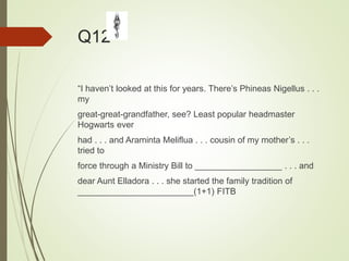 Q12
“I haven’t looked at this for years. There’s Phineas Nigellus . . .
my
great-great-grandfather, see? Least popular headmaster
Hogwarts ever
had . . . and Araminta Meliflua . . . cousin of my mother’s . . .
tried to
force through a Ministry Bill to __________________ . . . and
dear Aunt Elladora . . . she started the family tradition of
________________________(1+1) FITB
 