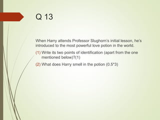 Q 13
When Harry attends Professor Slughorn’s initial lesson, he’s
introduced to the most powerful love potion in the world.
(1) Write its two points of identification (apart from the one
mentioned below)?(1)
(2) What does Harry smell in the potion (0.5*3)
 